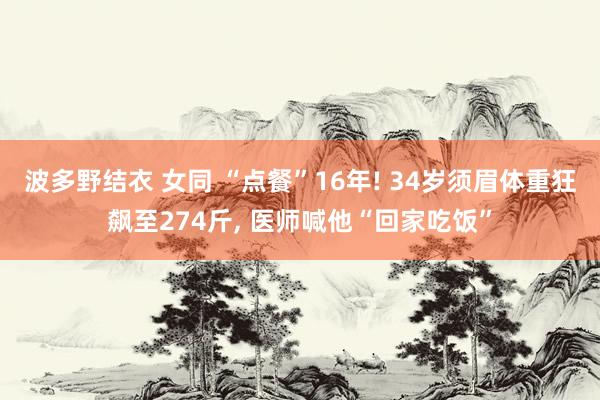 波多野结衣 女同 “点餐”16年! 34岁须眉体重狂飙至274斤， 医师喊他“回家吃饭”