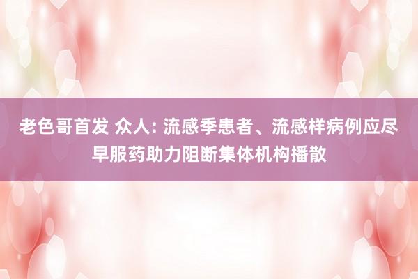 老色哥首发 众人: 流感季患者、流感样病例应尽早服药助力阻断集体机构播散