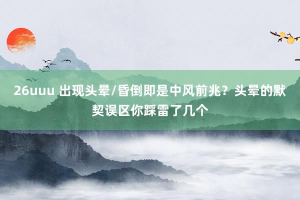 26uuu 出现头晕/昏倒即是中风前兆？头晕的默契误区你踩雷了几个