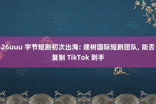 26uuu 字节短剧初次出海: 建树国际短剧团队， 能否复制 TikTok 到手