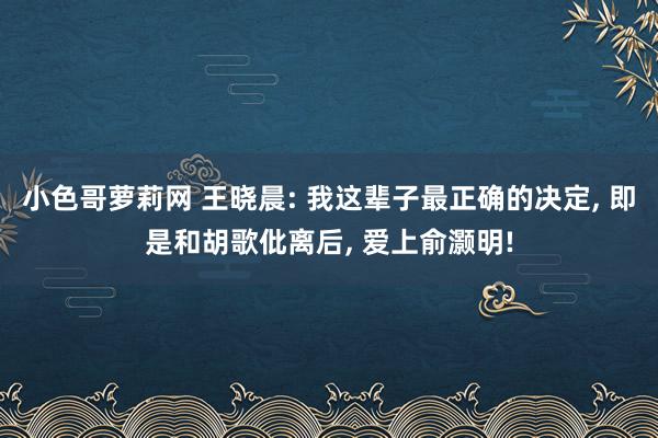 小色哥萝莉网 王晓晨: 我这辈子最正确的决定， 即是和胡歌仳离后， 爱上俞灏明!