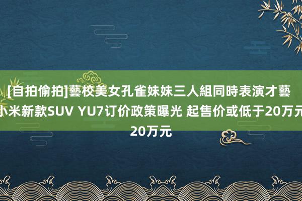 [自拍偷拍]藝校美女孔雀妹妹三人組同時表演才藝 小米新款SUV YU7订价政策曝光 起售价或低于20万元