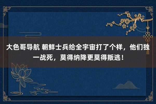 大色哥导航 朝鲜士兵给全宇宙打了个样，他们独一战死，莫得纳降更莫得叛逃！