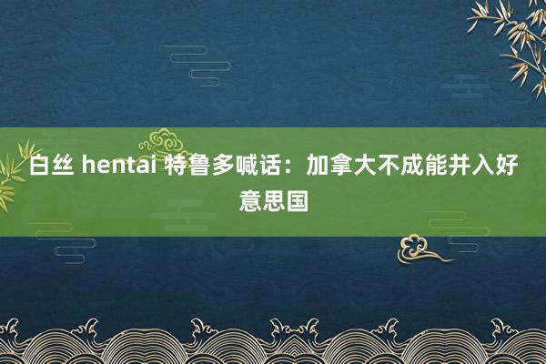 白丝 hentai 特鲁多喊话：加拿大不成能并入好意思国