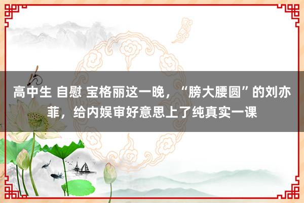 高中生 自慰 宝格丽这一晚，“膀大腰圆”的刘亦菲，给内娱审好意思上了纯真实一课