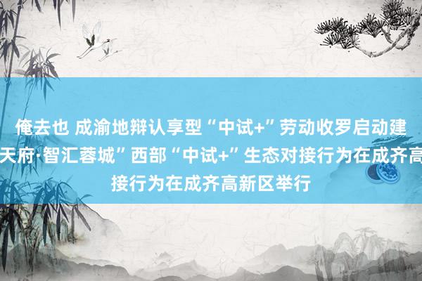 俺去也 成渝地辩认享型“中试+”劳动收罗启动建造 “科创天府·智汇蓉城”西部“中试+”生态对接行为在成齐高新区举行