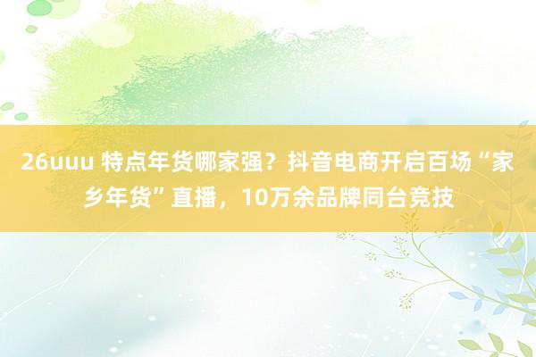 26uuu 特点年货哪家强？抖音电商开启百场“家乡年货”直播，10万余品牌同台竞技