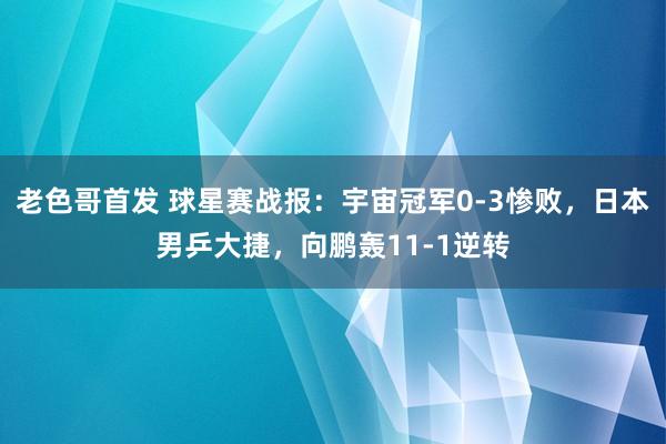 老色哥首发 球星赛战报：宇宙冠军0-3惨败，日本男乒大捷，向鹏轰11-1逆转