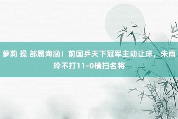 萝莉 操 部属海涵！前国乒天下冠军主动让球，朱雨玲不打11-0横扫名将