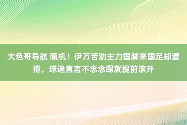 大色哥导航 随机！伊万苦劝主力国脚来国足却遭拒，球迷直言不念念踢就提前滚开