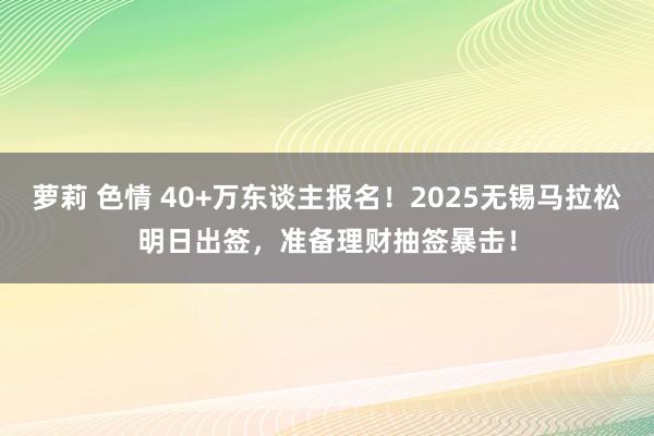 萝莉 色情 40+万东谈主报名！2025无锡马拉松明日出签，准备理财抽签暴击！