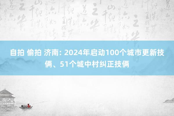 自拍 偷拍 济南: 2024年启动100个城市更新技俩、51个城中村纠正技俩