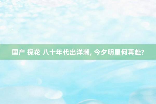 国产 探花 八十年代出洋潮， 今夕明星何再赴?