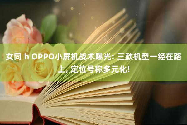 女同 h OPPO小屏机战术曝光: 三款机型一经在路上， 定位号称多元化!