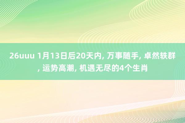 26uuu 1月13日后20天内， 万事随手， 卓然轶群， 运势高潮， 机遇无尽的4个生肖