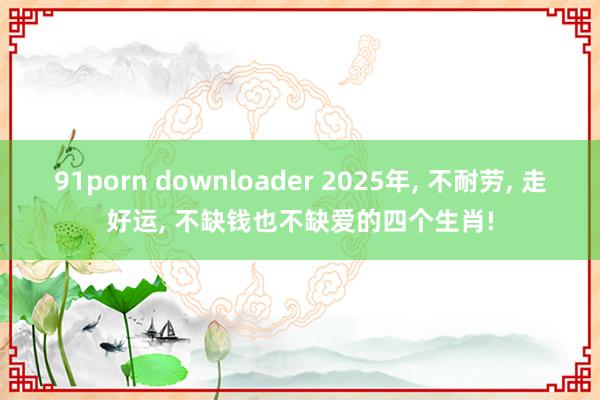 91porn downloader 2025年， 不耐劳， 走好运， 不缺钱也不缺爱的四个生肖!