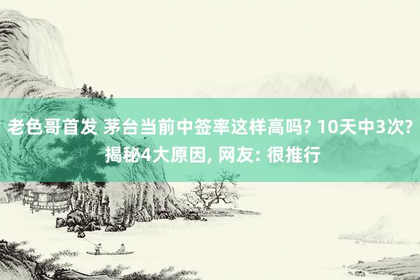 老色哥首发 茅台当前中签率这样高吗? 10天中3次? 揭秘4大原因， 网友: 很推行