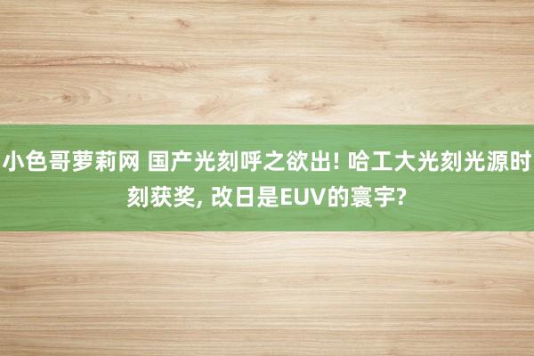 小色哥萝莉网 国产光刻呼之欲出! 哈工大光刻光源时刻获奖， 改日是EUV的寰宇?