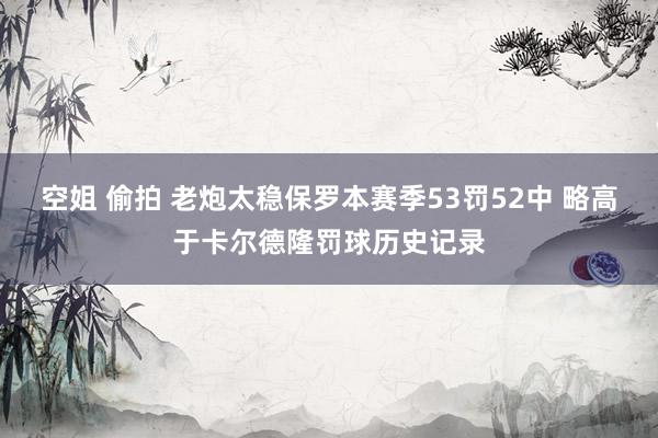 空姐 偷拍 老炮太稳保罗本赛季53罚52中 略高于卡尔德隆罚球历史记录