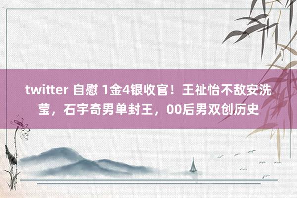 twitter 自慰 1金4银收官！王祉怡不敌安洗莹，石宇奇男单封王，00后男双创历史