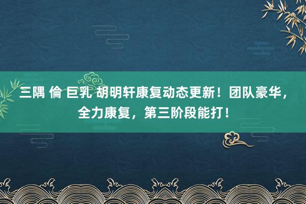 三隅 倫 巨乳 胡明轩康复动态更新！团队豪华，全力康复，第三阶段能打！