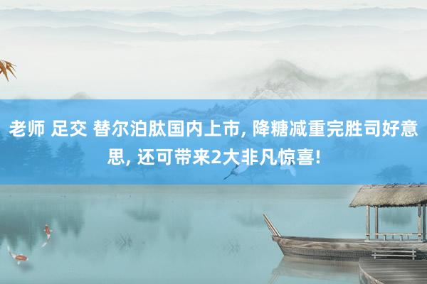 老师 足交 替尔泊肽国内上市， 降糖减重完胜司好意思， 还可带来2大非凡惊喜!