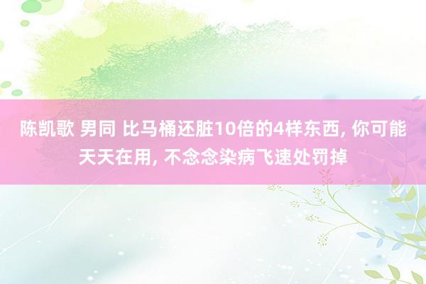 陈凯歌 男同 比马桶还脏10倍的4样东西， 你可能天天在用， 不念念染病飞速处罚掉