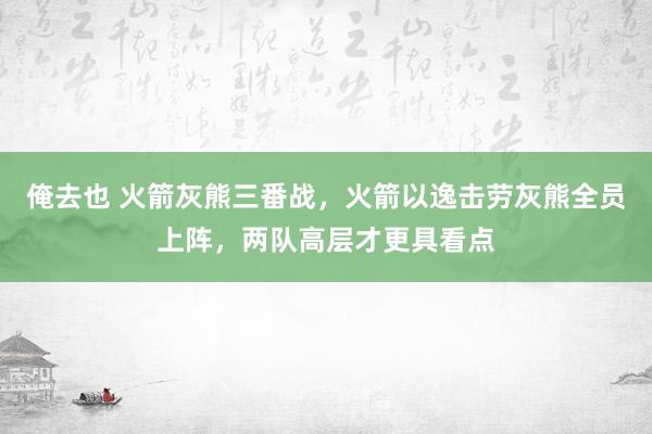 俺去也 火箭灰熊三番战，火箭以逸击劳灰熊全员上阵，两队高层才更具看点