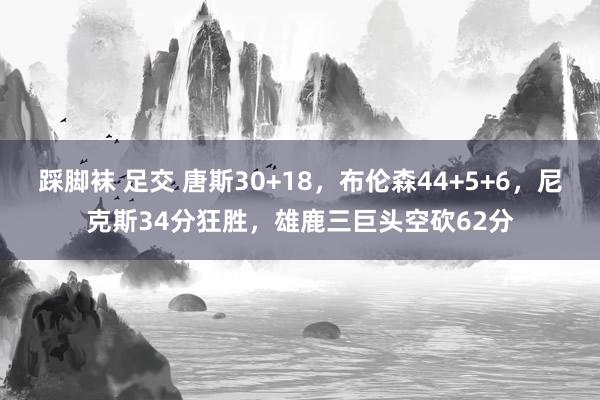 踩脚袜 足交 唐斯30+18，布伦森44+5+6，尼克斯34分狂胜，雄鹿三巨头空砍62分