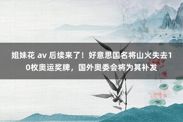 姐妹花 av 后续来了！好意思国名将山火失去10枚奥运奖牌，国外奥委会将为其补发