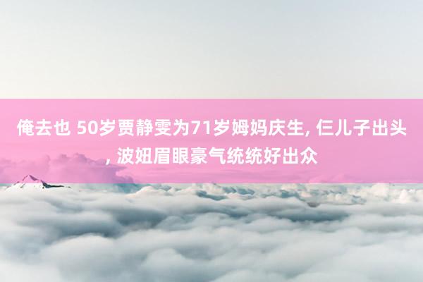 俺去也 50岁贾静雯为71岁姆妈庆生， 仨儿子出头， 波妞眉眼豪气统统好出众