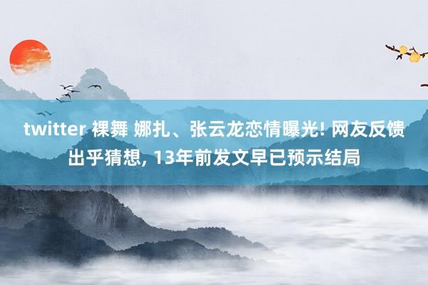 twitter 裸舞 娜扎、张云龙恋情曝光! 网友反馈出乎猜想， 13年前发文早已预示结局