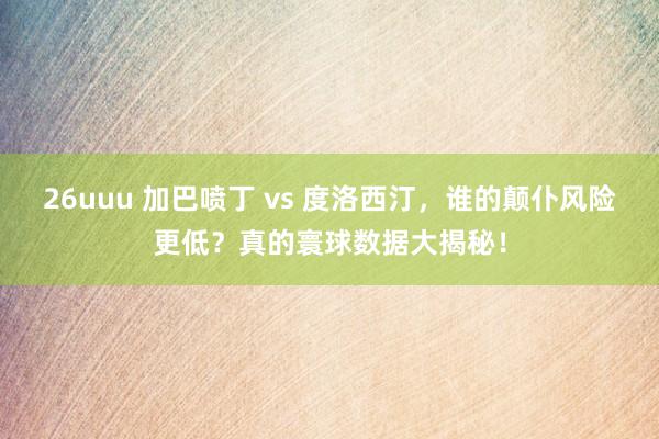 26uuu 加巴喷丁 vs 度洛西汀，谁的颠仆风险更低？真的寰球数据大揭秘！