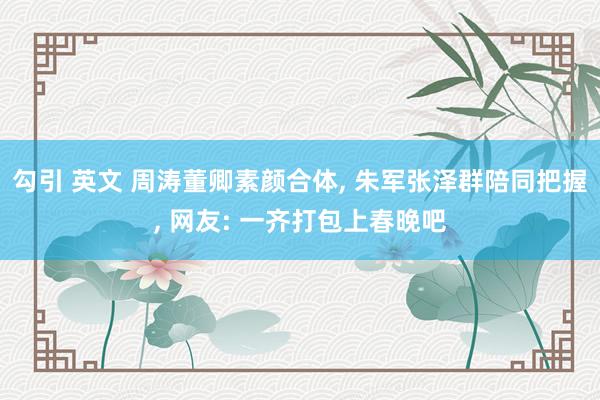 勾引 英文 周涛董卿素颜合体， 朱军张泽群陪同把握， 网友: 一齐打包上春晚吧