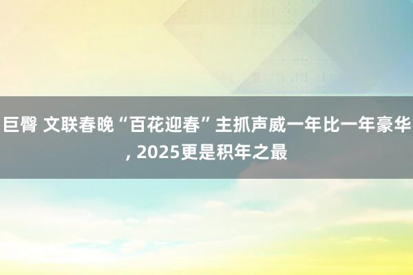 巨臀 文联春晚“百花迎春”主抓声威一年比一年豪华， 2025更是积年之最