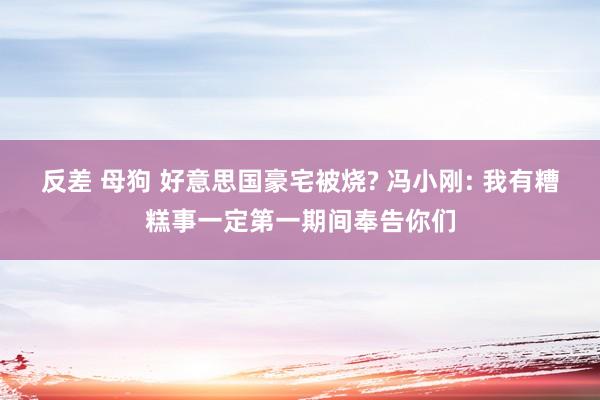 反差 母狗 好意思国豪宅被烧? 冯小刚: 我有糟糕事一定第一期间奉告你们