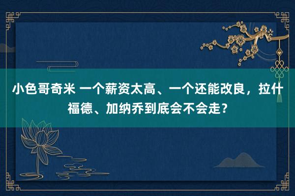 小色哥奇米 一个薪资太高、一个还能改良，拉什福德、加纳乔到底会不会走？