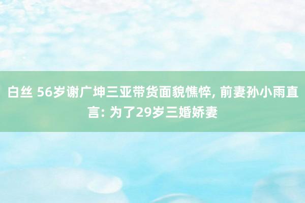 白丝 56岁谢广坤三亚带货面貌憔悴， 前妻孙小雨直言: 为了29岁三婚娇妻