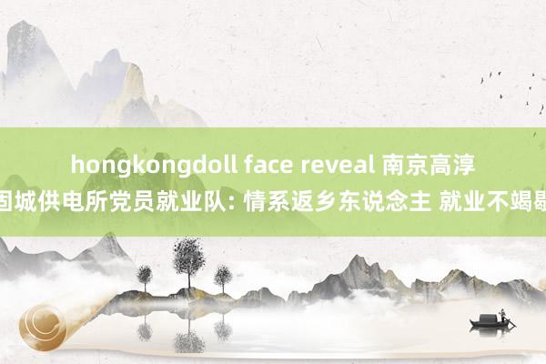 hongkongdoll face reveal 南京高淳固城供电所党员就业队: 情系返乡东说念主 就业不竭歇