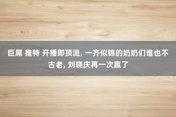 巨屌 推特 开播即顶流， 一齐似锦的奶奶们谁也不古老， 刘晓庆再一次赢了