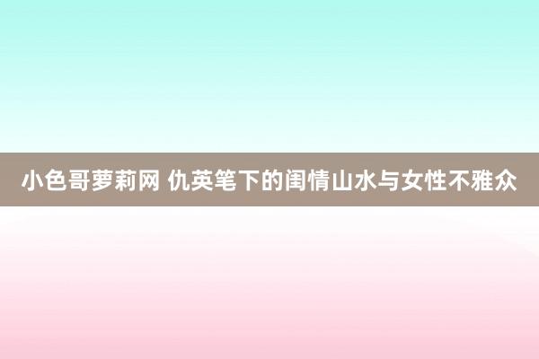 小色哥萝莉网 仇英笔下的闺情山水与女性不雅众
