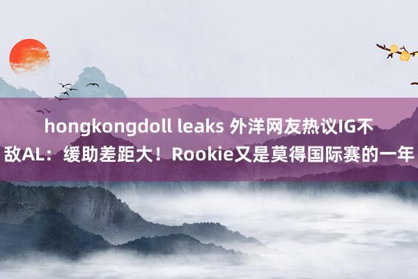 hongkongdoll leaks 外洋网友热议IG不敌AL：缓助差距大！Rookie又是莫得国际赛的一年